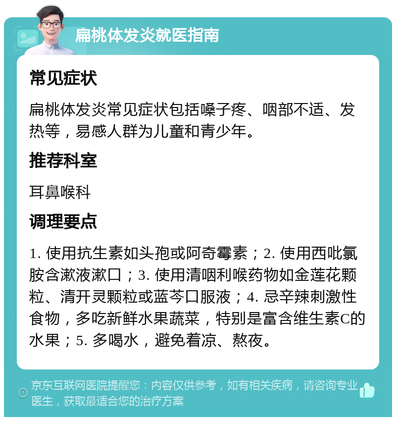 扁桃体发炎就医指南 常见症状 扁桃体发炎常见症状包括嗓子疼、咽部不适、发热等，易感人群为儿童和青少年。 推荐科室 耳鼻喉科 调理要点 1. 使用抗生素如头孢或阿奇霉素；2. 使用西吡氯胺含漱液漱口；3. 使用清咽利喉药物如金莲花颗粒、清开灵颗粒或蓝芩口服液；4. 忌辛辣刺激性食物，多吃新鲜水果蔬菜，特别是富含维生素C的水果；5. 多喝水，避免着凉、熬夜。