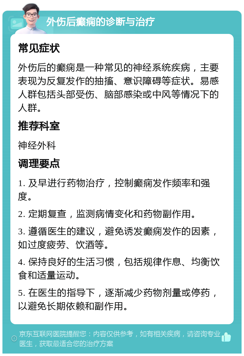 外伤后癫痫的诊断与治疗 常见症状 外伤后的癫痫是一种常见的神经系统疾病，主要表现为反复发作的抽搐、意识障碍等症状。易感人群包括头部受伤、脑部感染或中风等情况下的人群。 推荐科室 神经外科 调理要点 1. 及早进行药物治疗，控制癫痫发作频率和强度。 2. 定期复查，监测病情变化和药物副作用。 3. 遵循医生的建议，避免诱发癫痫发作的因素，如过度疲劳、饮酒等。 4. 保持良好的生活习惯，包括规律作息、均衡饮食和适量运动。 5. 在医生的指导下，逐渐减少药物剂量或停药，以避免长期依赖和副作用。