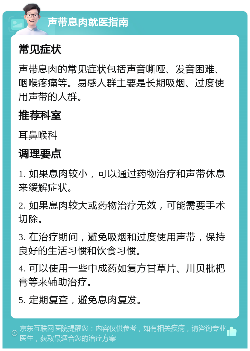 声带息肉就医指南 常见症状 声带息肉的常见症状包括声音嘶哑、发音困难、咽喉疼痛等。易感人群主要是长期吸烟、过度使用声带的人群。 推荐科室 耳鼻喉科 调理要点 1. 如果息肉较小，可以通过药物治疗和声带休息来缓解症状。 2. 如果息肉较大或药物治疗无效，可能需要手术切除。 3. 在治疗期间，避免吸烟和过度使用声带，保持良好的生活习惯和饮食习惯。 4. 可以使用一些中成药如复方甘草片、川贝枇杷膏等来辅助治疗。 5. 定期复查，避免息肉复发。