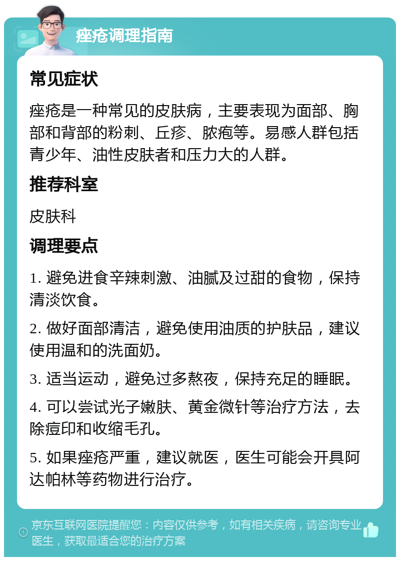 痤疮调理指南 常见症状 痤疮是一种常见的皮肤病，主要表现为面部、胸部和背部的粉刺、丘疹、脓疱等。易感人群包括青少年、油性皮肤者和压力大的人群。 推荐科室 皮肤科 调理要点 1. 避免进食辛辣刺激、油腻及过甜的食物，保持清淡饮食。 2. 做好面部清洁，避免使用油质的护肤品，建议使用温和的洗面奶。 3. 适当运动，避免过多熬夜，保持充足的睡眠。 4. 可以尝试光子嫩肤、黄金微针等治疗方法，去除痘印和收缩毛孔。 5. 如果痤疮严重，建议就医，医生可能会开具阿达帕林等药物进行治疗。