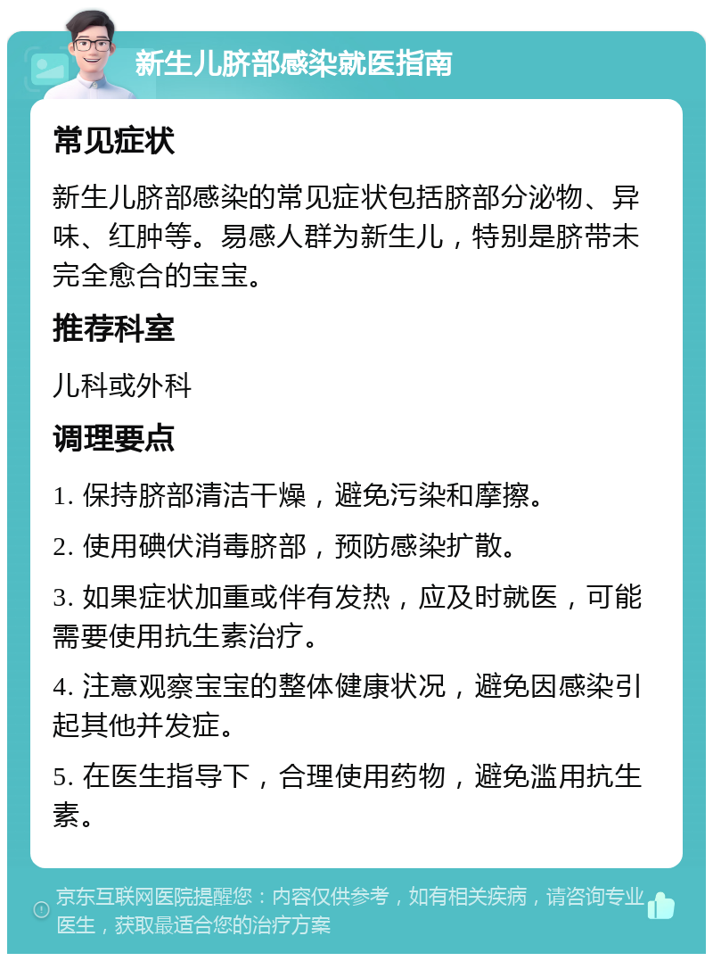 新生儿脐部感染就医指南 常见症状 新生儿脐部感染的常见症状包括脐部分泌物、异味、红肿等。易感人群为新生儿，特别是脐带未完全愈合的宝宝。 推荐科室 儿科或外科 调理要点 1. 保持脐部清洁干燥，避免污染和摩擦。 2. 使用碘伏消毒脐部，预防感染扩散。 3. 如果症状加重或伴有发热，应及时就医，可能需要使用抗生素治疗。 4. 注意观察宝宝的整体健康状况，避免因感染引起其他并发症。 5. 在医生指导下，合理使用药物，避免滥用抗生素。