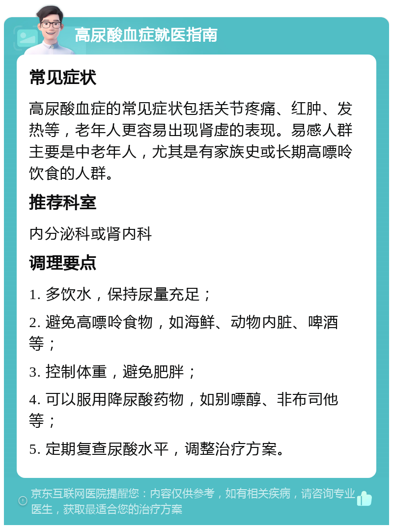 高尿酸血症就医指南 常见症状 高尿酸血症的常见症状包括关节疼痛、红肿、发热等，老年人更容易出现肾虚的表现。易感人群主要是中老年人，尤其是有家族史或长期高嘌呤饮食的人群。 推荐科室 内分泌科或肾内科 调理要点 1. 多饮水，保持尿量充足； 2. 避免高嘌呤食物，如海鲜、动物内脏、啤酒等； 3. 控制体重，避免肥胖； 4. 可以服用降尿酸药物，如别嘌醇、非布司他等； 5. 定期复查尿酸水平，调整治疗方案。