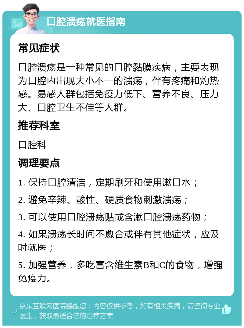 口腔溃疡就医指南 常见症状 口腔溃疡是一种常见的口腔黏膜疾病，主要表现为口腔内出现大小不一的溃疡，伴有疼痛和灼热感。易感人群包括免疫力低下、营养不良、压力大、口腔卫生不佳等人群。 推荐科室 口腔科 调理要点 1. 保持口腔清洁，定期刷牙和使用漱口水； 2. 避免辛辣、酸性、硬质食物刺激溃疡； 3. 可以使用口腔溃疡贴或含漱口腔溃疡药物； 4. 如果溃疡长时间不愈合或伴有其他症状，应及时就医； 5. 加强营养，多吃富含维生素B和C的食物，增强免疫力。