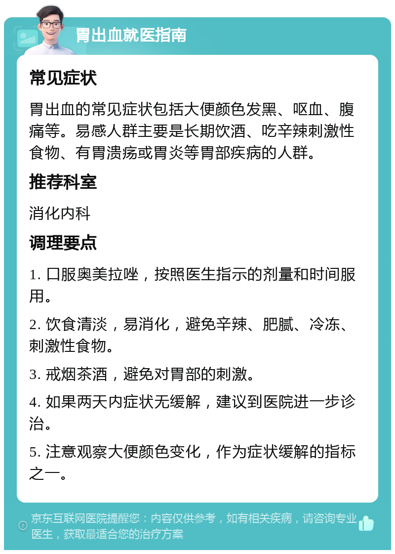 胃出血就医指南 常见症状 胃出血的常见症状包括大便颜色发黑、呕血、腹痛等。易感人群主要是长期饮酒、吃辛辣刺激性食物、有胃溃疡或胃炎等胃部疾病的人群。 推荐科室 消化内科 调理要点 1. 口服奥美拉唑，按照医生指示的剂量和时间服用。 2. 饮食清淡，易消化，避免辛辣、肥腻、冷冻、刺激性食物。 3. 戒烟茶酒，避免对胃部的刺激。 4. 如果两天内症状无缓解，建议到医院进一步诊治。 5. 注意观察大便颜色变化，作为症状缓解的指标之一。