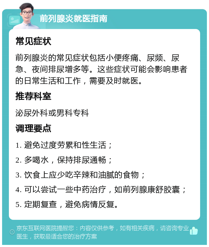 前列腺炎就医指南 常见症状 前列腺炎的常见症状包括小便疼痛、尿频、尿急、夜间排尿增多等。这些症状可能会影响患者的日常生活和工作，需要及时就医。 推荐科室 泌尿外科或男科专科 调理要点 1. 避免过度劳累和性生活； 2. 多喝水，保持排尿通畅； 3. 饮食上应少吃辛辣和油腻的食物； 4. 可以尝试一些中药治疗，如前列腺康舒胶囊； 5. 定期复查，避免病情反复。