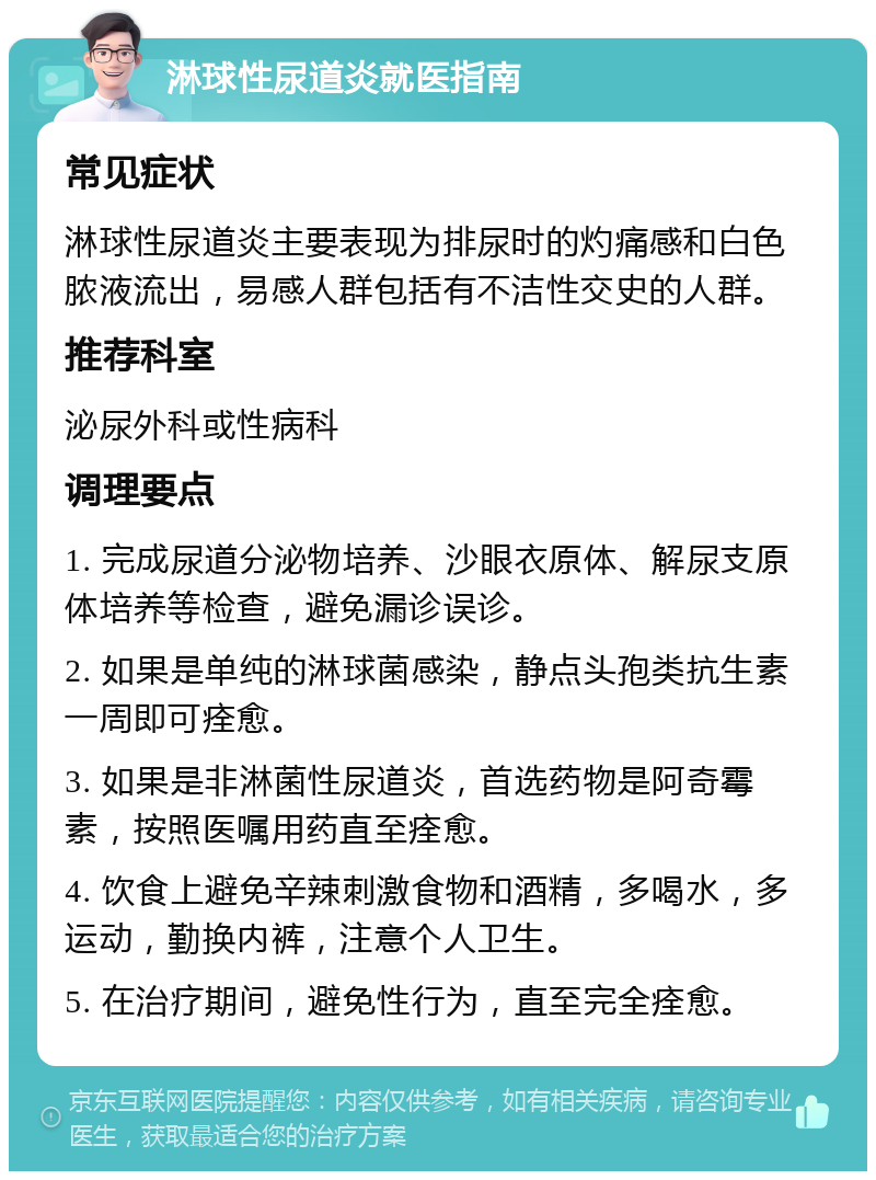 淋球性尿道炎就医指南 常见症状 淋球性尿道炎主要表现为排尿时的灼痛感和白色脓液流出，易感人群包括有不洁性交史的人群。 推荐科室 泌尿外科或性病科 调理要点 1. 完成尿道分泌物培养、沙眼衣原体、解尿支原体培养等检查，避免漏诊误诊。 2. 如果是单纯的淋球菌感染，静点头孢类抗生素一周即可痊愈。 3. 如果是非淋菌性尿道炎，首选药物是阿奇霉素，按照医嘱用药直至痊愈。 4. 饮食上避免辛辣刺激食物和酒精，多喝水，多运动，勤换内裤，注意个人卫生。 5. 在治疗期间，避免性行为，直至完全痊愈。