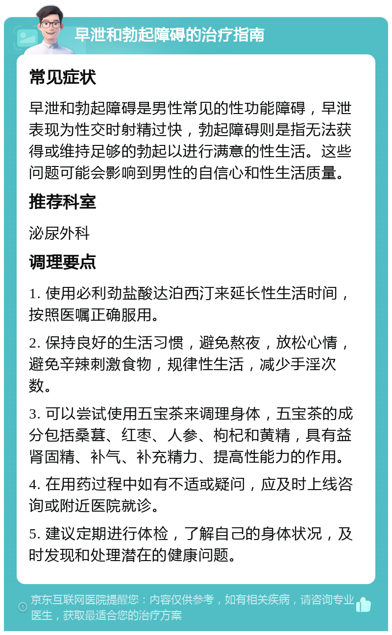 早泄和勃起障碍的治疗指南 常见症状 早泄和勃起障碍是男性常见的性功能障碍，早泄表现为性交时射精过快，勃起障碍则是指无法获得或维持足够的勃起以进行满意的性生活。这些问题可能会影响到男性的自信心和性生活质量。 推荐科室 泌尿外科 调理要点 1. 使用必利劲盐酸达泊西汀来延长性生活时间，按照医嘱正确服用。 2. 保持良好的生活习惯，避免熬夜，放松心情，避免辛辣刺激食物，规律性生活，减少手淫次数。 3. 可以尝试使用五宝茶来调理身体，五宝茶的成分包括桑葚、红枣、人参、枸杞和黄精，具有益肾固精、补气、补充精力、提高性能力的作用。 4. 在用药过程中如有不适或疑问，应及时上线咨询或附近医院就诊。 5. 建议定期进行体检，了解自己的身体状况，及时发现和处理潜在的健康问题。