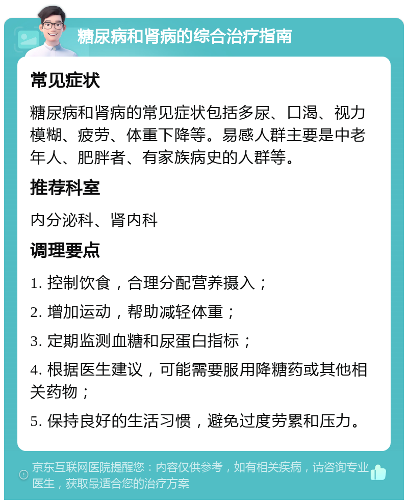 糖尿病和肾病的综合治疗指南 常见症状 糖尿病和肾病的常见症状包括多尿、口渴、视力模糊、疲劳、体重下降等。易感人群主要是中老年人、肥胖者、有家族病史的人群等。 推荐科室 内分泌科、肾内科 调理要点 1. 控制饮食，合理分配营养摄入； 2. 增加运动，帮助减轻体重； 3. 定期监测血糖和尿蛋白指标； 4. 根据医生建议，可能需要服用降糖药或其他相关药物； 5. 保持良好的生活习惯，避免过度劳累和压力。