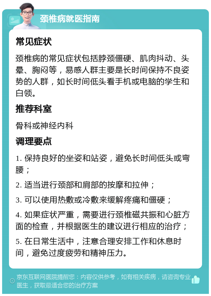 颈椎病就医指南 常见症状 颈椎病的常见症状包括脖颈僵硬、肌肉抖动、头晕、胸闷等，易感人群主要是长时间保持不良姿势的人群，如长时间低头看手机或电脑的学生和白领。 推荐科室 骨科或神经内科 调理要点 1. 保持良好的坐姿和站姿，避免长时间低头或弯腰； 2. 适当进行颈部和肩部的按摩和拉伸； 3. 可以使用热敷或冷敷来缓解疼痛和僵硬； 4. 如果症状严重，需要进行颈椎磁共振和心脏方面的检查，并根据医生的建议进行相应的治疗； 5. 在日常生活中，注意合理安排工作和休息时间，避免过度疲劳和精神压力。