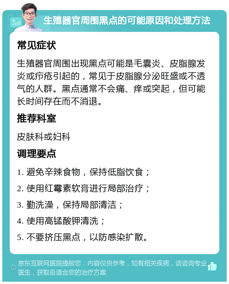 生殖器官周围黑点的可能原因和处理方法 常见症状 生殖器官周围出现黑点可能是毛囊炎、皮脂腺发炎或疖疮引起的，常见于皮脂腺分泌旺盛或不透气的人群。黑点通常不会痛、痒或突起，但可能长时间存在而不消退。 推荐科室 皮肤科或妇科 调理要点 1. 避免辛辣食物，保持低脂饮食； 2. 使用红霉素软膏进行局部治疗； 3. 勤洗澡，保持局部清洁； 4. 使用高锰酸钾清洗； 5. 不要挤压黑点，以防感染扩散。