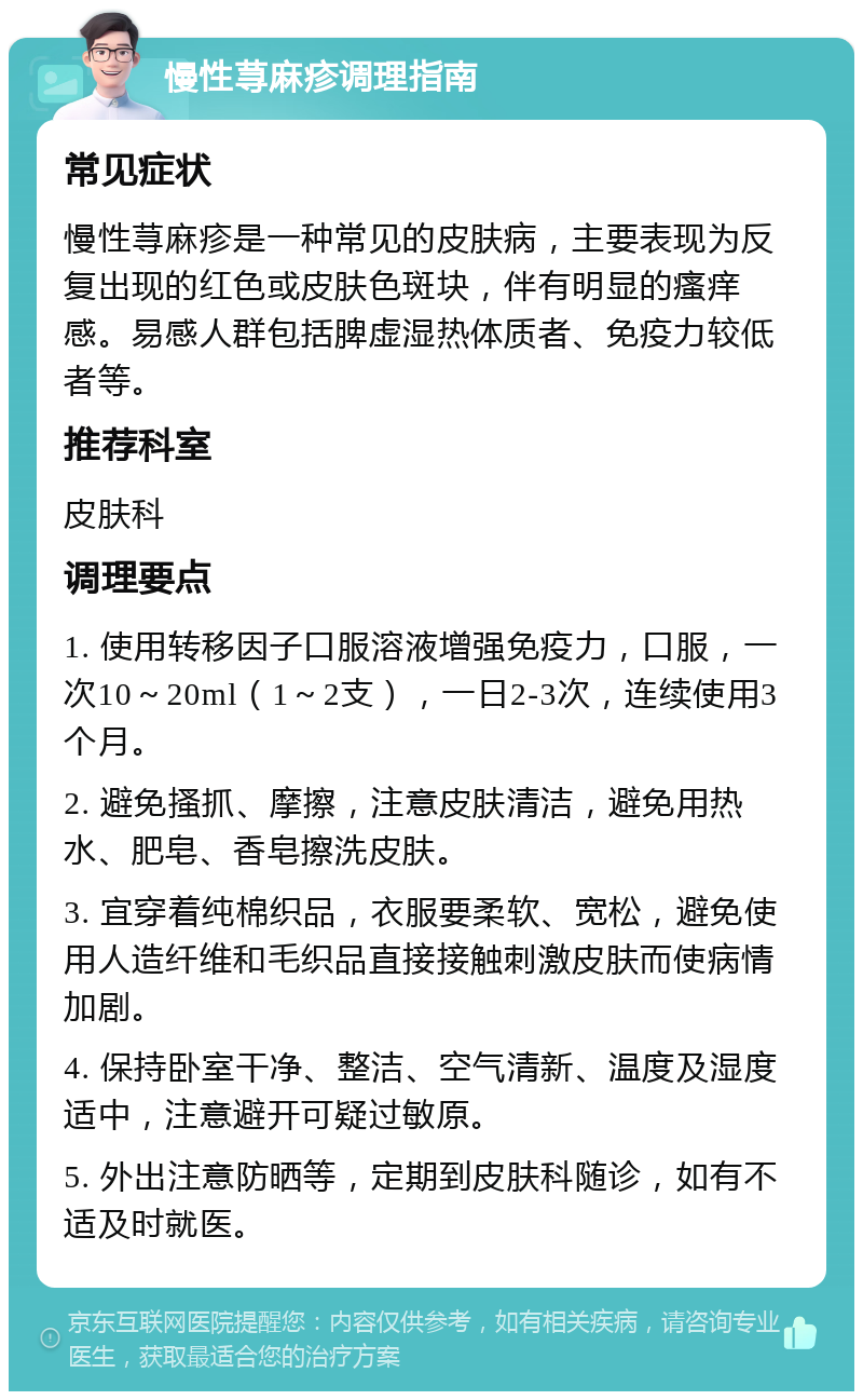 慢性荨麻疹调理指南 常见症状 慢性荨麻疹是一种常见的皮肤病，主要表现为反复出现的红色或皮肤色斑块，伴有明显的瘙痒感。易感人群包括脾虚湿热体质者、免疫力较低者等。 推荐科室 皮肤科 调理要点 1. 使用转移因子口服溶液增强免疫力，口服，一次10～20ml（1～2支），一日2-3次，连续使用3个月。 2. 避免搔抓、摩擦，注意皮肤清洁，避免用热水、肥皂、香皂擦洗皮肤。 3. 宜穿着纯棉织品，衣服要柔软、宽松，避免使用人造纤维和毛织品直接接触刺激皮肤而使病情加剧。 4. 保持卧室干净、整洁、空气清新、温度及湿度适中，注意避开可疑过敏原。 5. 外出注意防晒等，定期到皮肤科随诊，如有不适及时就医。