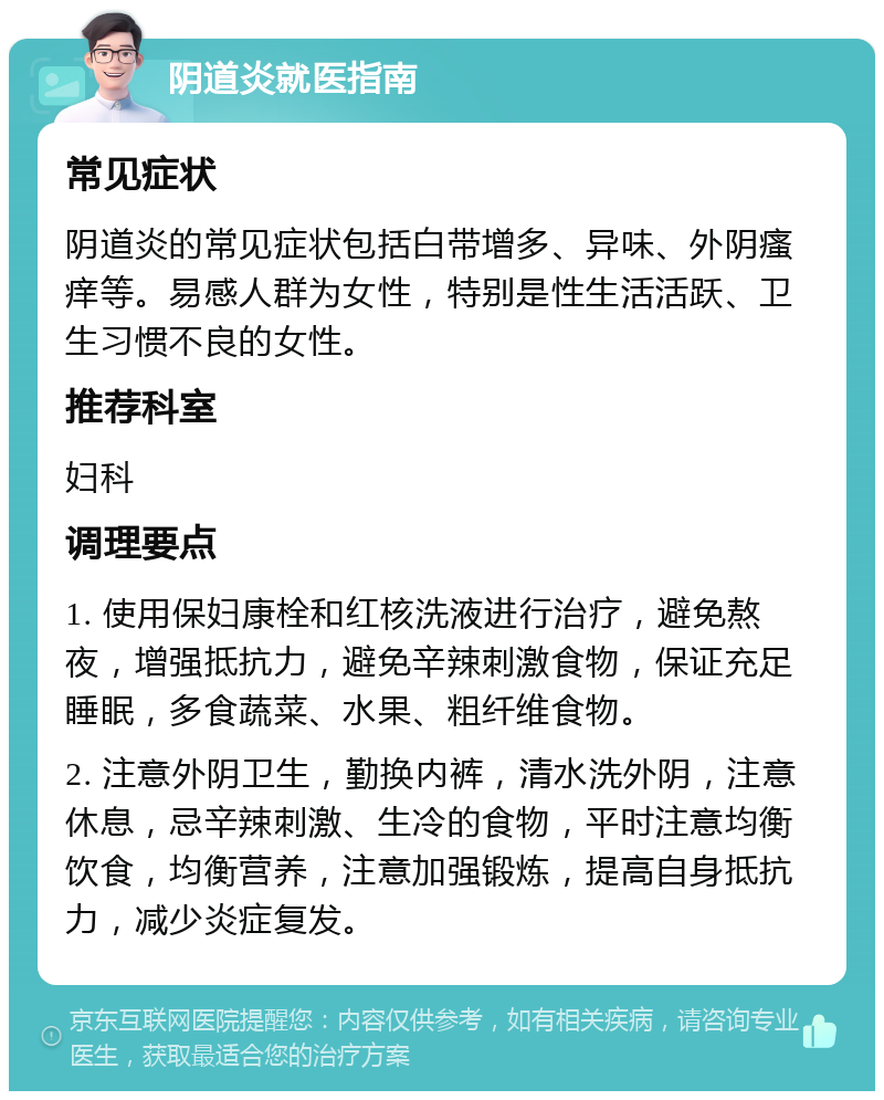 阴道炎就医指南 常见症状 阴道炎的常见症状包括白带增多、异味、外阴瘙痒等。易感人群为女性，特别是性生活活跃、卫生习惯不良的女性。 推荐科室 妇科 调理要点 1. 使用保妇康栓和红核洗液进行治疗，避免熬夜，增强抵抗力，避免辛辣刺激食物，保证充足睡眠，多食蔬菜、水果、粗纤维食物。 2. 注意外阴卫生，勤换内裤，清水洗外阴，注意休息，忌辛辣刺激、生冷的食物，平时注意均衡饮食，均衡营养，注意加强锻炼，提高自身抵抗力，减少炎症复发。