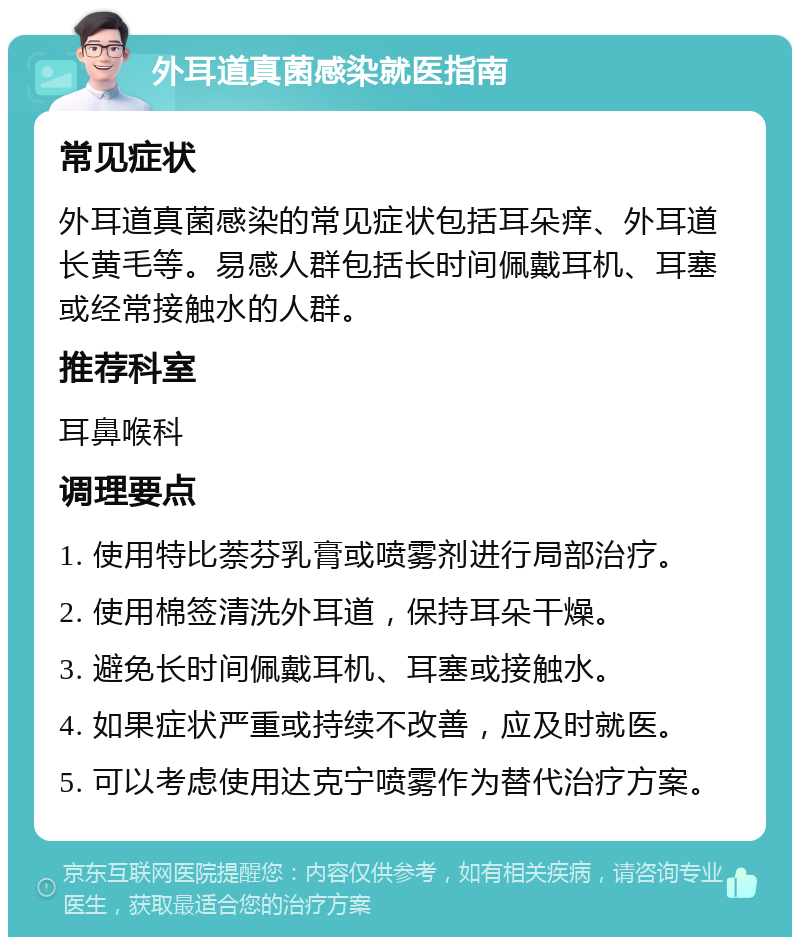 外耳道真菌感染就医指南 常见症状 外耳道真菌感染的常见症状包括耳朵痒、外耳道长黄毛等。易感人群包括长时间佩戴耳机、耳塞或经常接触水的人群。 推荐科室 耳鼻喉科 调理要点 1. 使用特比萘芬乳膏或喷雾剂进行局部治疗。 2. 使用棉签清洗外耳道，保持耳朵干燥。 3. 避免长时间佩戴耳机、耳塞或接触水。 4. 如果症状严重或持续不改善，应及时就医。 5. 可以考虑使用达克宁喷雾作为替代治疗方案。