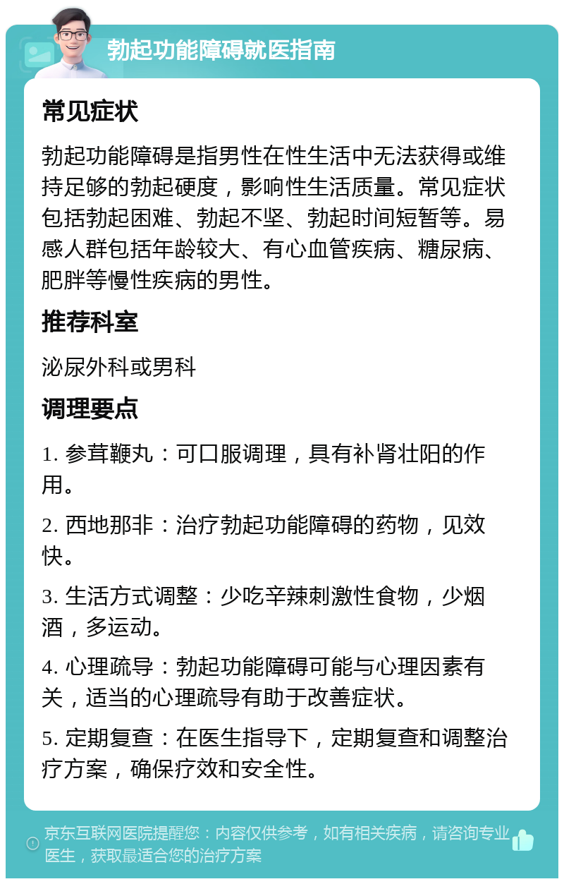 勃起功能障碍就医指南 常见症状 勃起功能障碍是指男性在性生活中无法获得或维持足够的勃起硬度，影响性生活质量。常见症状包括勃起困难、勃起不坚、勃起时间短暂等。易感人群包括年龄较大、有心血管疾病、糖尿病、肥胖等慢性疾病的男性。 推荐科室 泌尿外科或男科 调理要点 1. 参茸鞭丸：可口服调理，具有补肾壮阳的作用。 2. 西地那非：治疗勃起功能障碍的药物，见效快。 3. 生活方式调整：少吃辛辣刺激性食物，少烟酒，多运动。 4. 心理疏导：勃起功能障碍可能与心理因素有关，适当的心理疏导有助于改善症状。 5. 定期复查：在医生指导下，定期复查和调整治疗方案，确保疗效和安全性。