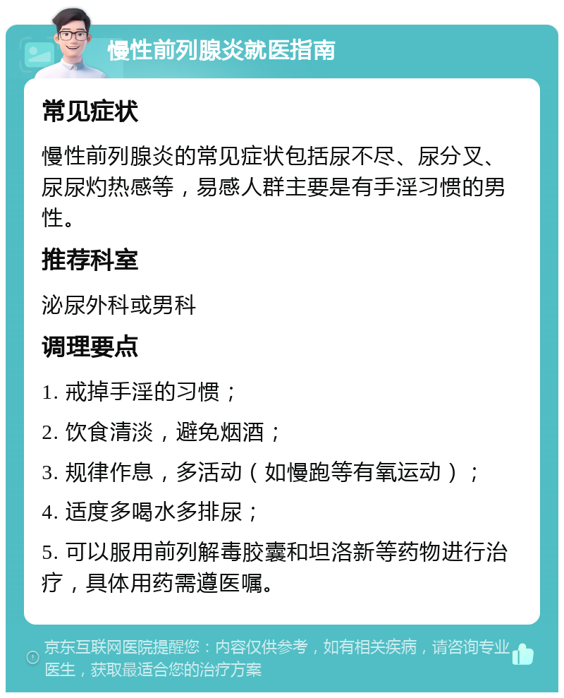 慢性前列腺炎就医指南 常见症状 慢性前列腺炎的常见症状包括尿不尽、尿分叉、尿尿灼热感等，易感人群主要是有手淫习惯的男性。 推荐科室 泌尿外科或男科 调理要点 1. 戒掉手淫的习惯； 2. 饮食清淡，避免烟酒； 3. 规律作息，多活动（如慢跑等有氧运动）； 4. 适度多喝水多排尿； 5. 可以服用前列解毒胶囊和坦洛新等药物进行治疗，具体用药需遵医嘱。