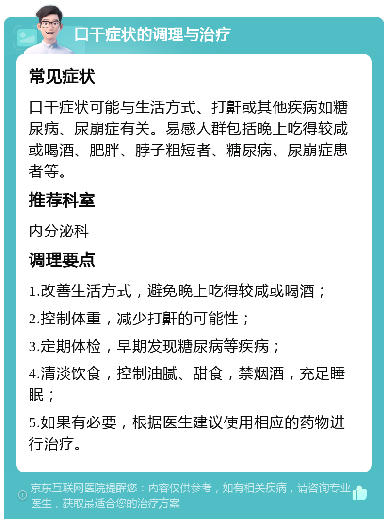 口干症状的调理与治疗 常见症状 口干症状可能与生活方式、打鼾或其他疾病如糖尿病、尿崩症有关。易感人群包括晚上吃得较咸或喝酒、肥胖、脖子粗短者、糖尿病、尿崩症患者等。 推荐科室 内分泌科 调理要点 1.改善生活方式，避免晚上吃得较咸或喝酒； 2.控制体重，减少打鼾的可能性； 3.定期体检，早期发现糖尿病等疾病； 4.清淡饮食，控制油腻、甜食，禁烟酒，充足睡眠； 5.如果有必要，根据医生建议使用相应的药物进行治疗。