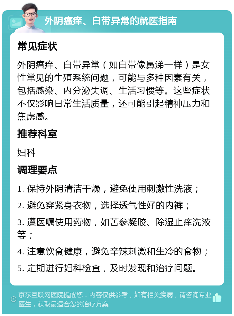 外阴瘙痒、白带异常的就医指南 常见症状 外阴瘙痒、白带异常（如白带像鼻涕一样）是女性常见的生殖系统问题，可能与多种因素有关，包括感染、内分泌失调、生活习惯等。这些症状不仅影响日常生活质量，还可能引起精神压力和焦虑感。 推荐科室 妇科 调理要点 1. 保持外阴清洁干燥，避免使用刺激性洗液； 2. 避免穿紧身衣物，选择透气性好的内裤； 3. 遵医嘱使用药物，如苦参凝胶、除湿止痒洗液等； 4. 注意饮食健康，避免辛辣刺激和生冷的食物； 5. 定期进行妇科检查，及时发现和治疗问题。