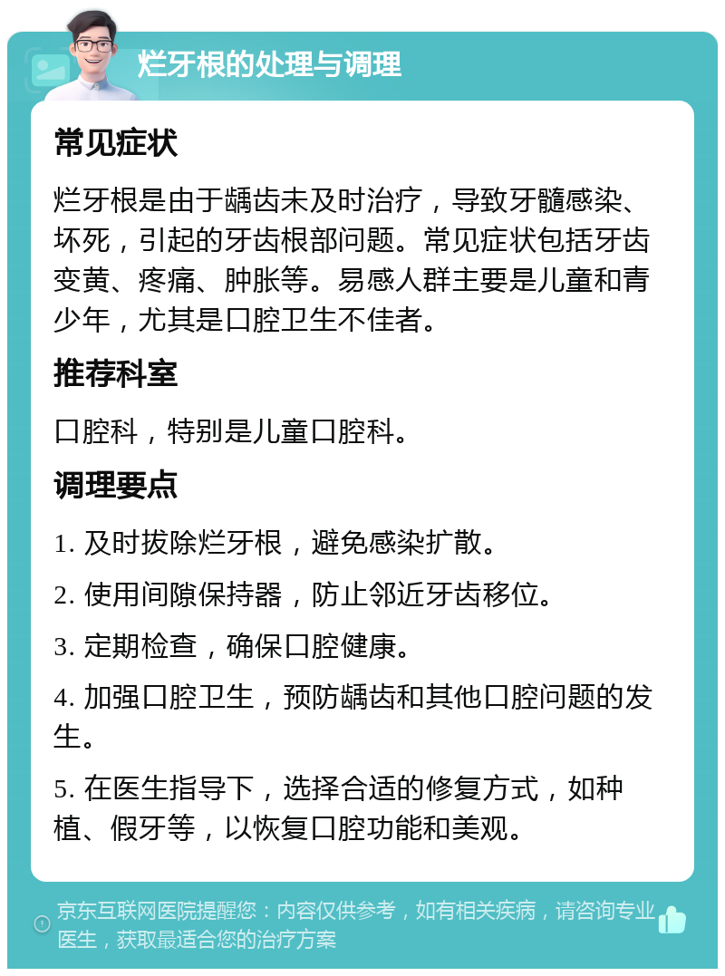 烂牙根的处理与调理 常见症状 烂牙根是由于龋齿未及时治疗，导致牙髓感染、坏死，引起的牙齿根部问题。常见症状包括牙齿变黄、疼痛、肿胀等。易感人群主要是儿童和青少年，尤其是口腔卫生不佳者。 推荐科室 口腔科，特别是儿童口腔科。 调理要点 1. 及时拔除烂牙根，避免感染扩散。 2. 使用间隙保持器，防止邻近牙齿移位。 3. 定期检查，确保口腔健康。 4. 加强口腔卫生，预防龋齿和其他口腔问题的发生。 5. 在医生指导下，选择合适的修复方式，如种植、假牙等，以恢复口腔功能和美观。