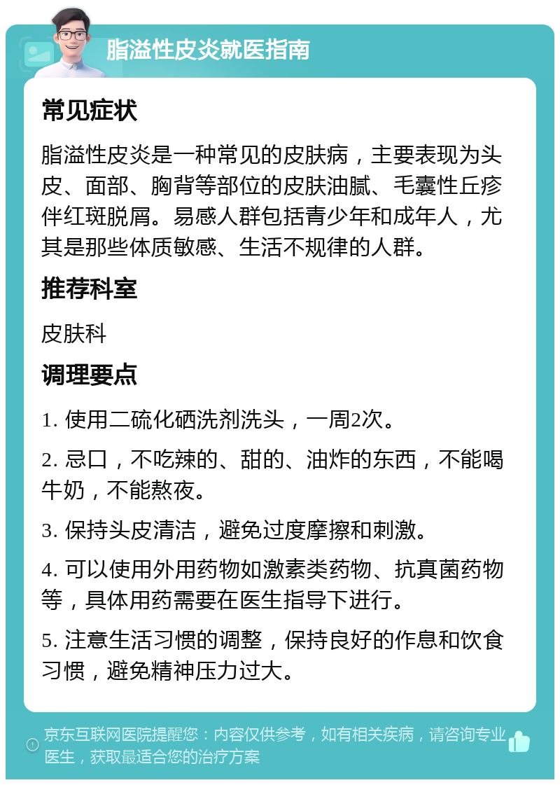 脂溢性皮炎就医指南 常见症状 脂溢性皮炎是一种常见的皮肤病，主要表现为头皮、面部、胸背等部位的皮肤油腻、毛囊性丘疹伴红斑脱屑。易感人群包括青少年和成年人，尤其是那些体质敏感、生活不规律的人群。 推荐科室 皮肤科 调理要点 1. 使用二硫化硒洗剂洗头，一周2次。 2. 忌口，不吃辣的、甜的、油炸的东西，不能喝牛奶，不能熬夜。 3. 保持头皮清洁，避免过度摩擦和刺激。 4. 可以使用外用药物如激素类药物、抗真菌药物等，具体用药需要在医生指导下进行。 5. 注意生活习惯的调整，保持良好的作息和饮食习惯，避免精神压力过大。