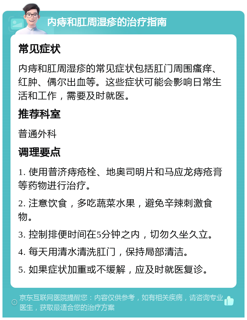 内痔和肛周湿疹的治疗指南 常见症状 内痔和肛周湿疹的常见症状包括肛门周围瘙痒、红肿、偶尔出血等。这些症状可能会影响日常生活和工作，需要及时就医。 推荐科室 普通外科 调理要点 1. 使用普济痔疮栓、地奥司明片和马应龙痔疮膏等药物进行治疗。 2. 注意饮食，多吃蔬菜水果，避免辛辣刺激食物。 3. 控制排便时间在5分钟之内，切勿久坐久立。 4. 每天用清水清洗肛门，保持局部清洁。 5. 如果症状加重或不缓解，应及时就医复诊。