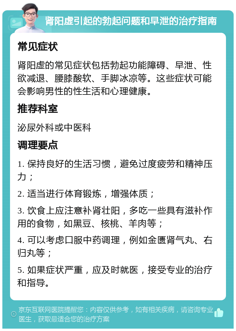 肾阳虚引起的勃起问题和早泄的治疗指南 常见症状 肾阳虚的常见症状包括勃起功能障碍、早泄、性欲减退、腰膝酸软、手脚冰凉等。这些症状可能会影响男性的性生活和心理健康。 推荐科室 泌尿外科或中医科 调理要点 1. 保持良好的生活习惯，避免过度疲劳和精神压力； 2. 适当进行体育锻炼，增强体质； 3. 饮食上应注意补肾壮阳，多吃一些具有滋补作用的食物，如黑豆、核桃、羊肉等； 4. 可以考虑口服中药调理，例如金匮肾气丸、右归丸等； 5. 如果症状严重，应及时就医，接受专业的治疗和指导。