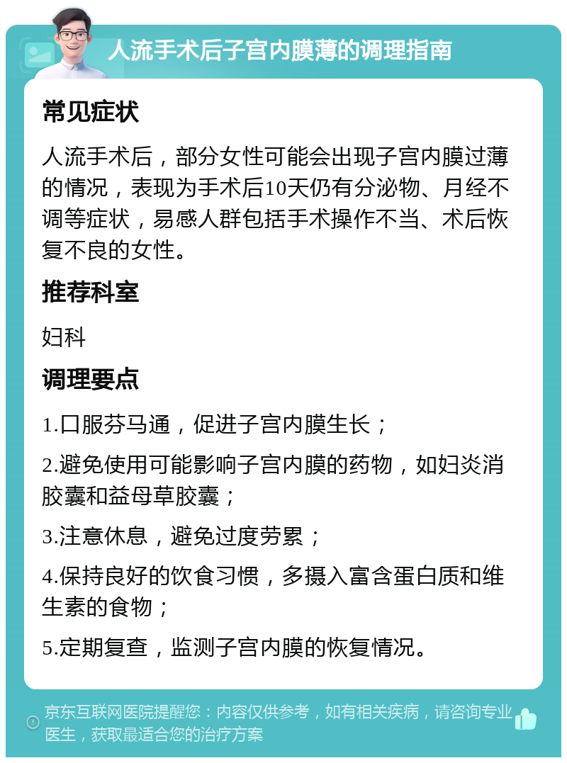 人流手术后子宫内膜薄的调理指南 常见症状 人流手术后，部分女性可能会出现子宫内膜过薄的情况，表现为手术后10天仍有分泌物、月经不调等症状，易感人群包括手术操作不当、术后恢复不良的女性。 推荐科室 妇科 调理要点 1.口服芬马通，促进子宫内膜生长； 2.避免使用可能影响子宫内膜的药物，如妇炎消胶囊和益母草胶囊； 3.注意休息，避免过度劳累； 4.保持良好的饮食习惯，多摄入富含蛋白质和维生素的食物； 5.定期复查，监测子宫内膜的恢复情况。