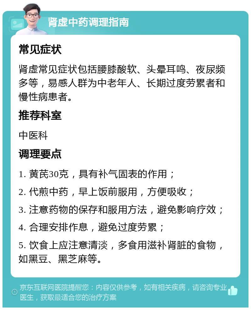 肾虚中药调理指南 常见症状 肾虚常见症状包括腰膝酸软、头晕耳鸣、夜尿频多等，易感人群为中老年人、长期过度劳累者和慢性病患者。 推荐科室 中医科 调理要点 1. 黄芪30克，具有补气固表的作用； 2. 代煎中药，早上饭前服用，方便吸收； 3. 注意药物的保存和服用方法，避免影响疗效； 4. 合理安排作息，避免过度劳累； 5. 饮食上应注意清淡，多食用滋补肾脏的食物，如黑豆、黑芝麻等。