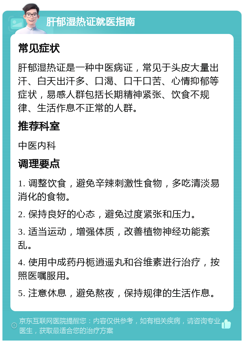 肝郁湿热证就医指南 常见症状 肝郁湿热证是一种中医病证，常见于头皮大量出汗、白天出汗多、口渴、口干口苦、心情抑郁等症状，易感人群包括长期精神紧张、饮食不规律、生活作息不正常的人群。 推荐科室 中医内科 调理要点 1. 调整饮食，避免辛辣刺激性食物，多吃清淡易消化的食物。 2. 保持良好的心态，避免过度紧张和压力。 3. 适当运动，增强体质，改善植物神经功能紊乱。 4. 使用中成药丹栀逍遥丸和谷维素进行治疗，按照医嘱服用。 5. 注意休息，避免熬夜，保持规律的生活作息。