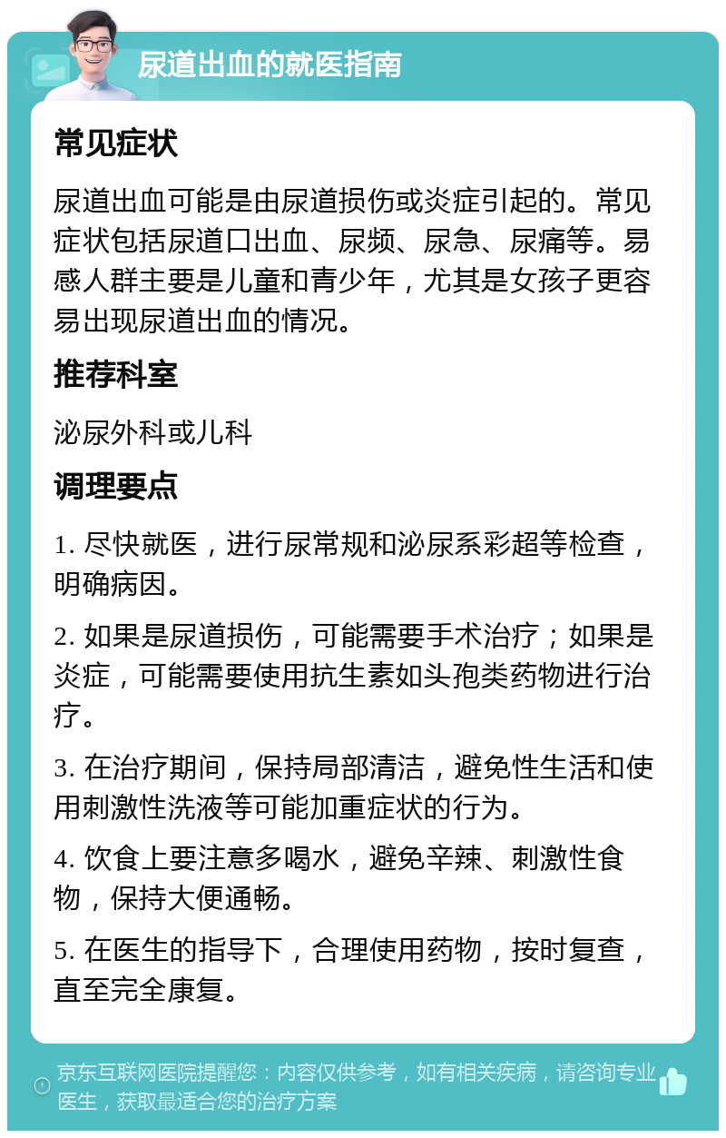 尿道出血的就医指南 常见症状 尿道出血可能是由尿道损伤或炎症引起的。常见症状包括尿道口出血、尿频、尿急、尿痛等。易感人群主要是儿童和青少年，尤其是女孩子更容易出现尿道出血的情况。 推荐科室 泌尿外科或儿科 调理要点 1. 尽快就医，进行尿常规和泌尿系彩超等检查，明确病因。 2. 如果是尿道损伤，可能需要手术治疗；如果是炎症，可能需要使用抗生素如头孢类药物进行治疗。 3. 在治疗期间，保持局部清洁，避免性生活和使用刺激性洗液等可能加重症状的行为。 4. 饮食上要注意多喝水，避免辛辣、刺激性食物，保持大便通畅。 5. 在医生的指导下，合理使用药物，按时复查，直至完全康复。