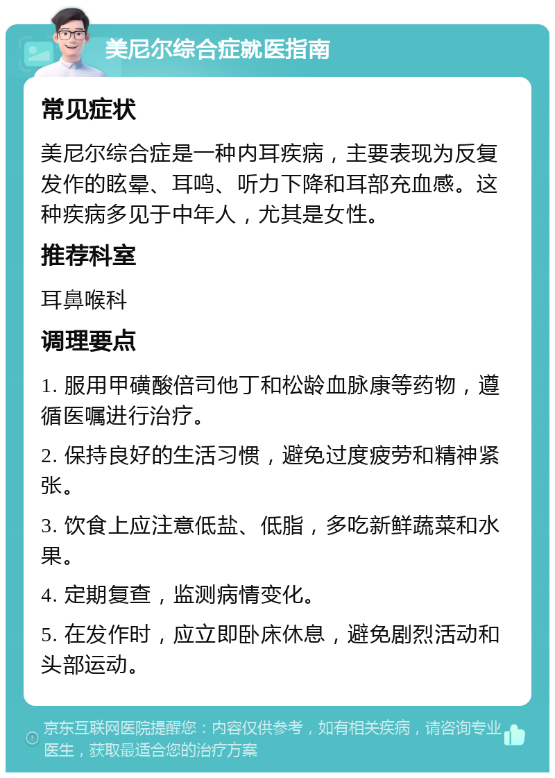 美尼尔综合症就医指南 常见症状 美尼尔综合症是一种内耳疾病，主要表现为反复发作的眩晕、耳鸣、听力下降和耳部充血感。这种疾病多见于中年人，尤其是女性。 推荐科室 耳鼻喉科 调理要点 1. 服用甲磺酸倍司他丁和松龄血脉康等药物，遵循医嘱进行治疗。 2. 保持良好的生活习惯，避免过度疲劳和精神紧张。 3. 饮食上应注意低盐、低脂，多吃新鲜蔬菜和水果。 4. 定期复查，监测病情变化。 5. 在发作时，应立即卧床休息，避免剧烈活动和头部运动。