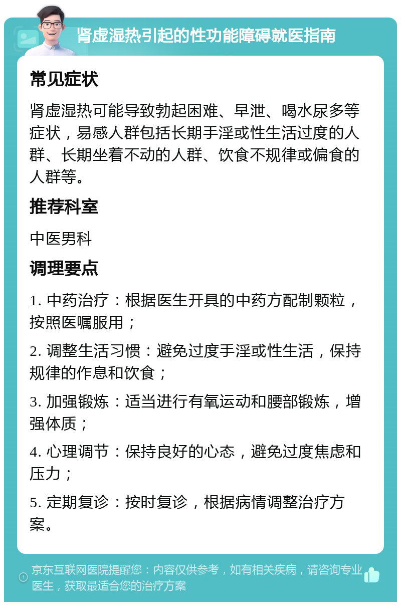 肾虚湿热引起的性功能障碍就医指南 常见症状 肾虚湿热可能导致勃起困难、早泄、喝水尿多等症状，易感人群包括长期手淫或性生活过度的人群、长期坐着不动的人群、饮食不规律或偏食的人群等。 推荐科室 中医男科 调理要点 1. 中药治疗：根据医生开具的中药方配制颗粒，按照医嘱服用； 2. 调整生活习惯：避免过度手淫或性生活，保持规律的作息和饮食； 3. 加强锻炼：适当进行有氧运动和腰部锻炼，增强体质； 4. 心理调节：保持良好的心态，避免过度焦虑和压力； 5. 定期复诊：按时复诊，根据病情调整治疗方案。