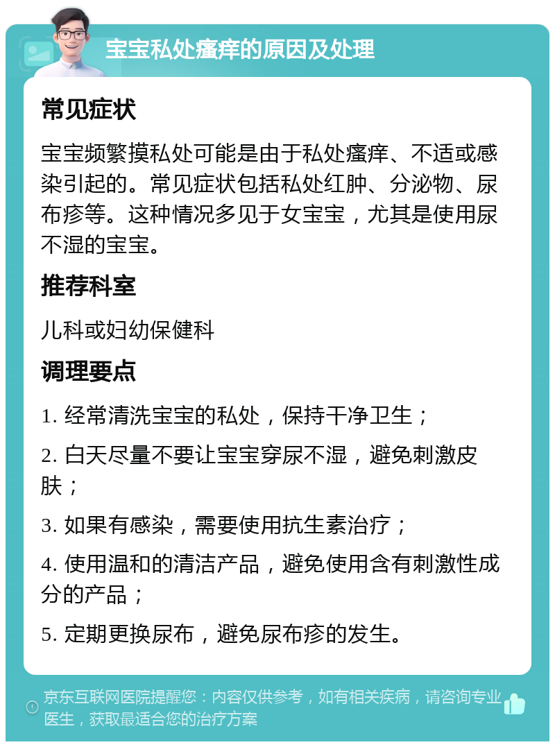 宝宝私处瘙痒的原因及处理 常见症状 宝宝频繁摸私处可能是由于私处瘙痒、不适或感染引起的。常见症状包括私处红肿、分泌物、尿布疹等。这种情况多见于女宝宝，尤其是使用尿不湿的宝宝。 推荐科室 儿科或妇幼保健科 调理要点 1. 经常清洗宝宝的私处，保持干净卫生； 2. 白天尽量不要让宝宝穿尿不湿，避免刺激皮肤； 3. 如果有感染，需要使用抗生素治疗； 4. 使用温和的清洁产品，避免使用含有刺激性成分的产品； 5. 定期更换尿布，避免尿布疹的发生。