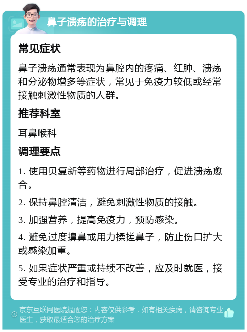 鼻子溃疡的治疗与调理 常见症状 鼻子溃疡通常表现为鼻腔内的疼痛、红肿、溃疡和分泌物增多等症状，常见于免疫力较低或经常接触刺激性物质的人群。 推荐科室 耳鼻喉科 调理要点 1. 使用贝复新等药物进行局部治疗，促进溃疡愈合。 2. 保持鼻腔清洁，避免刺激性物质的接触。 3. 加强营养，提高免疫力，预防感染。 4. 避免过度擤鼻或用力揉搓鼻子，防止伤口扩大或感染加重。 5. 如果症状严重或持续不改善，应及时就医，接受专业的治疗和指导。