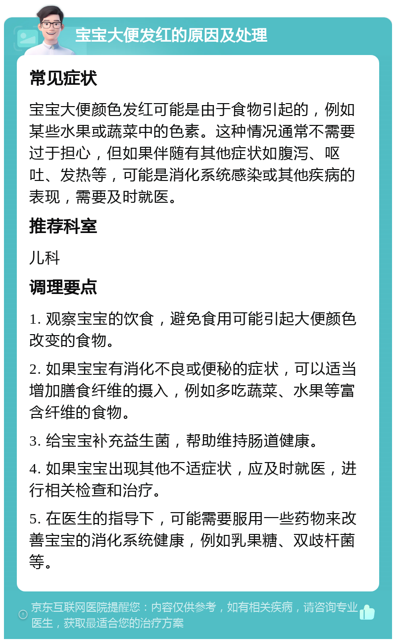 宝宝大便发红的原因及处理 常见症状 宝宝大便颜色发红可能是由于食物引起的，例如某些水果或蔬菜中的色素。这种情况通常不需要过于担心，但如果伴随有其他症状如腹泻、呕吐、发热等，可能是消化系统感染或其他疾病的表现，需要及时就医。 推荐科室 儿科 调理要点 1. 观察宝宝的饮食，避免食用可能引起大便颜色改变的食物。 2. 如果宝宝有消化不良或便秘的症状，可以适当增加膳食纤维的摄入，例如多吃蔬菜、水果等富含纤维的食物。 3. 给宝宝补充益生菌，帮助维持肠道健康。 4. 如果宝宝出现其他不适症状，应及时就医，进行相关检查和治疗。 5. 在医生的指导下，可能需要服用一些药物来改善宝宝的消化系统健康，例如乳果糖、双歧杆菌等。