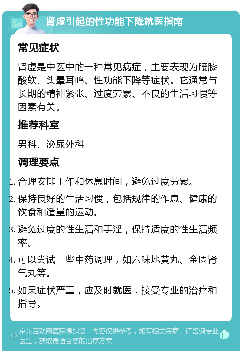 肾虚引起的性功能下降就医指南 常见症状 肾虚是中医中的一种常见病症，主要表现为腰膝酸软、头晕耳鸣、性功能下降等症状。它通常与长期的精神紧张、过度劳累、不良的生活习惯等因素有关。 推荐科室 男科、泌尿外科 调理要点 合理安排工作和休息时间，避免过度劳累。 保持良好的生活习惯，包括规律的作息、健康的饮食和适量的运动。 避免过度的性生活和手淫，保持适度的性生活频率。 可以尝试一些中药调理，如六味地黄丸、金匮肾气丸等。 如果症状严重，应及时就医，接受专业的治疗和指导。