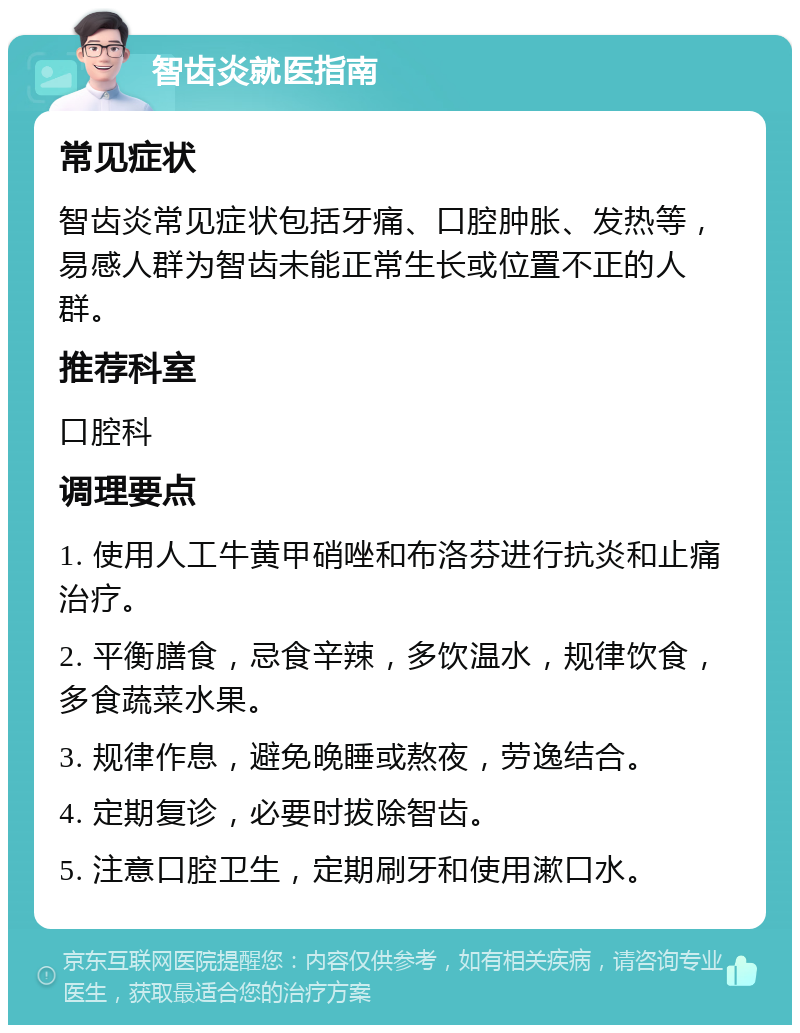 智齿炎就医指南 常见症状 智齿炎常见症状包括牙痛、口腔肿胀、发热等，易感人群为智齿未能正常生长或位置不正的人群。 推荐科室 口腔科 调理要点 1. 使用人工牛黄甲硝唑和布洛芬进行抗炎和止痛治疗。 2. 平衡膳食，忌食辛辣，多饮温水，规律饮食，多食蔬菜水果。 3. 规律作息，避免晚睡或熬夜，劳逸结合。 4. 定期复诊，必要时拔除智齿。 5. 注意口腔卫生，定期刷牙和使用漱口水。