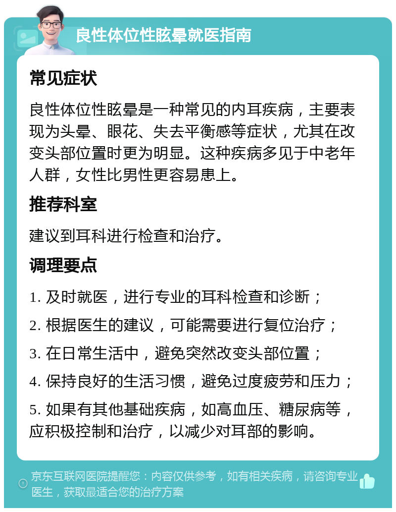 良性体位性眩晕就医指南 常见症状 良性体位性眩晕是一种常见的内耳疾病，主要表现为头晕、眼花、失去平衡感等症状，尤其在改变头部位置时更为明显。这种疾病多见于中老年人群，女性比男性更容易患上。 推荐科室 建议到耳科进行检查和治疗。 调理要点 1. 及时就医，进行专业的耳科检查和诊断； 2. 根据医生的建议，可能需要进行复位治疗； 3. 在日常生活中，避免突然改变头部位置； 4. 保持良好的生活习惯，避免过度疲劳和压力； 5. 如果有其他基础疾病，如高血压、糖尿病等，应积极控制和治疗，以减少对耳部的影响。