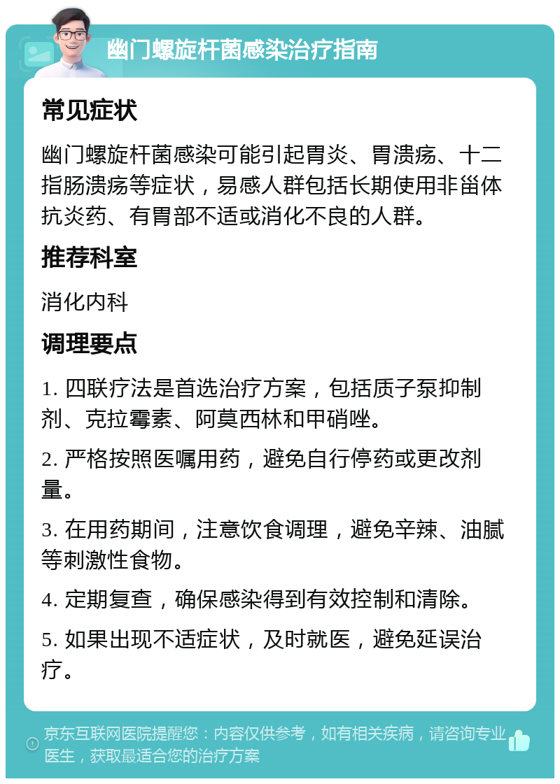 幽门螺旋杆菌感染治疗指南 常见症状 幽门螺旋杆菌感染可能引起胃炎、胃溃疡、十二指肠溃疡等症状，易感人群包括长期使用非甾体抗炎药、有胃部不适或消化不良的人群。 推荐科室 消化内科 调理要点 1. 四联疗法是首选治疗方案，包括质子泵抑制剂、克拉霉素、阿莫西林和甲硝唑。 2. 严格按照医嘱用药，避免自行停药或更改剂量。 3. 在用药期间，注意饮食调理，避免辛辣、油腻等刺激性食物。 4. 定期复查，确保感染得到有效控制和清除。 5. 如果出现不适症状，及时就医，避免延误治疗。