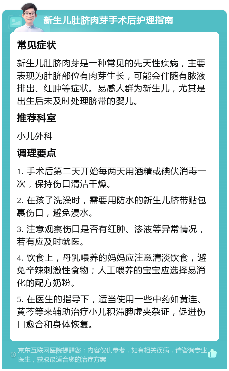 新生儿肚脐肉芽手术后护理指南 常见症状 新生儿肚脐肉芽是一种常见的先天性疾病，主要表现为肚脐部位有肉芽生长，可能会伴随有脓液排出、红肿等症状。易感人群为新生儿，尤其是出生后未及时处理脐带的婴儿。 推荐科室 小儿外科 调理要点 1. 手术后第二天开始每两天用酒精或碘伏消毒一次，保持伤口清洁干燥。 2. 在孩子洗澡时，需要用防水的新生儿脐带贴包裹伤口，避免浸水。 3. 注意观察伤口是否有红肿、渗液等异常情况，若有应及时就医。 4. 饮食上，母乳喂养的妈妈应注意清淡饮食，避免辛辣刺激性食物；人工喂养的宝宝应选择易消化的配方奶粉。 5. 在医生的指导下，适当使用一些中药如黄连、黄芩等来辅助治疗小儿积滞脾虚夹杂证，促进伤口愈合和身体恢复。