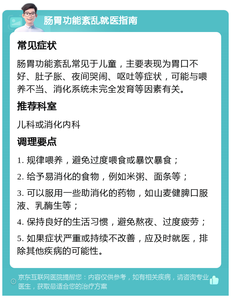 肠胃功能紊乱就医指南 常见症状 肠胃功能紊乱常见于儿童，主要表现为胃口不好、肚子胀、夜间哭闹、呕吐等症状，可能与喂养不当、消化系统未完全发育等因素有关。 推荐科室 儿科或消化内科 调理要点 1. 规律喂养，避免过度喂食或暴饮暴食； 2. 给予易消化的食物，例如米粥、面条等； 3. 可以服用一些助消化的药物，如山麦健脾口服液、乳酶生等； 4. 保持良好的生活习惯，避免熬夜、过度疲劳； 5. 如果症状严重或持续不改善，应及时就医，排除其他疾病的可能性。