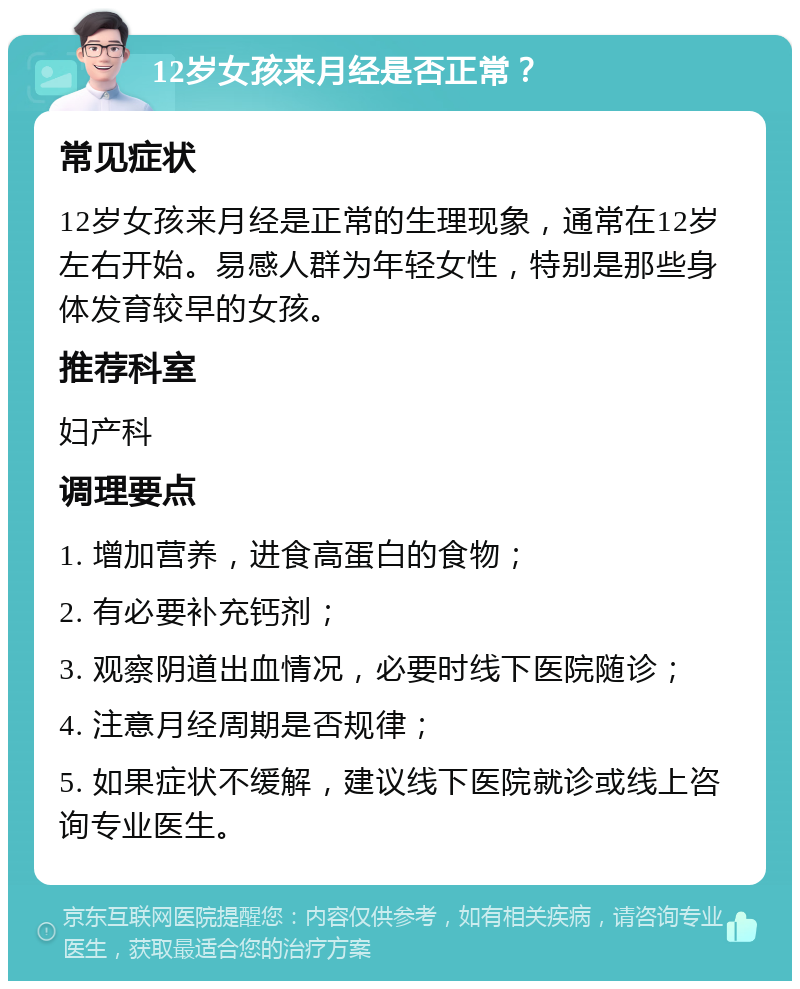 12岁女孩来月经是否正常？ 常见症状 12岁女孩来月经是正常的生理现象，通常在12岁左右开始。易感人群为年轻女性，特别是那些身体发育较早的女孩。 推荐科室 妇产科 调理要点 1. 增加营养，进食高蛋白的食物； 2. 有必要补充钙剂； 3. 观察阴道出血情况，必要时线下医院随诊； 4. 注意月经周期是否规律； 5. 如果症状不缓解，建议线下医院就诊或线上咨询专业医生。