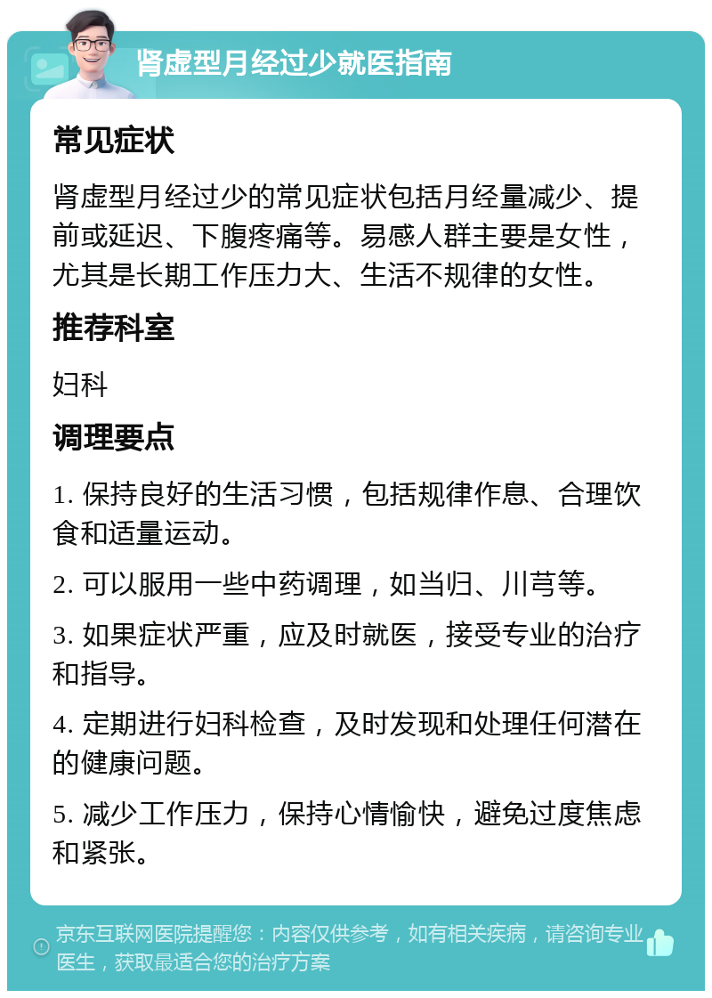 肾虚型月经过少就医指南 常见症状 肾虚型月经过少的常见症状包括月经量减少、提前或延迟、下腹疼痛等。易感人群主要是女性，尤其是长期工作压力大、生活不规律的女性。 推荐科室 妇科 调理要点 1. 保持良好的生活习惯，包括规律作息、合理饮食和适量运动。 2. 可以服用一些中药调理，如当归、川芎等。 3. 如果症状严重，应及时就医，接受专业的治疗和指导。 4. 定期进行妇科检查，及时发现和处理任何潜在的健康问题。 5. 减少工作压力，保持心情愉快，避免过度焦虑和紧张。