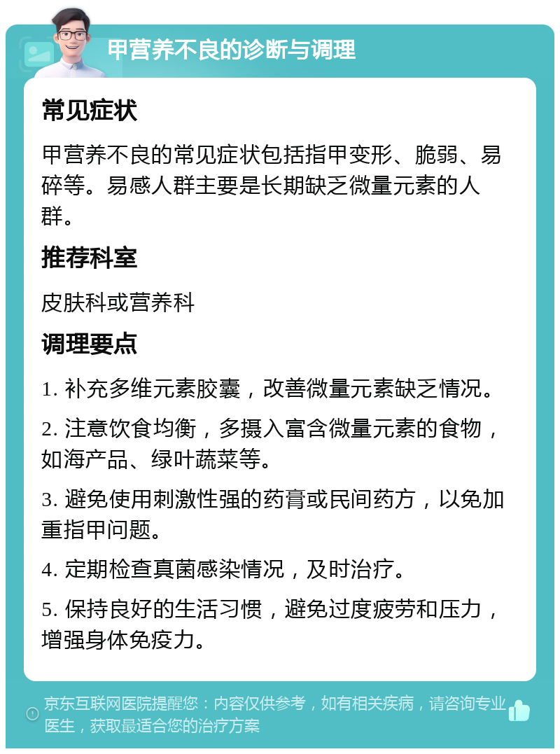 甲营养不良的诊断与调理 常见症状 甲营养不良的常见症状包括指甲变形、脆弱、易碎等。易感人群主要是长期缺乏微量元素的人群。 推荐科室 皮肤科或营养科 调理要点 1. 补充多维元素胶囊，改善微量元素缺乏情况。 2. 注意饮食均衡，多摄入富含微量元素的食物，如海产品、绿叶蔬菜等。 3. 避免使用刺激性强的药膏或民间药方，以免加重指甲问题。 4. 定期检查真菌感染情况，及时治疗。 5. 保持良好的生活习惯，避免过度疲劳和压力，增强身体免疫力。