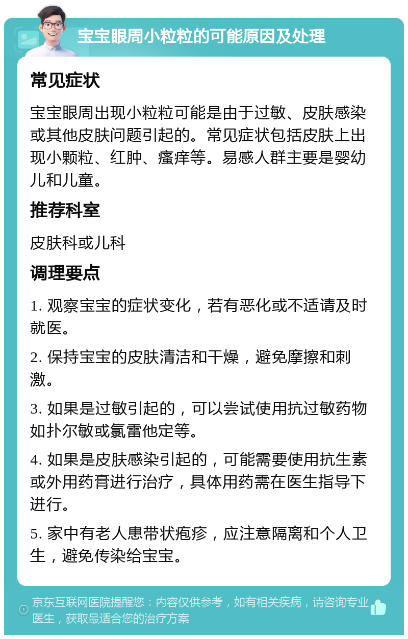 宝宝眼周小粒粒的可能原因及处理 常见症状 宝宝眼周出现小粒粒可能是由于过敏、皮肤感染或其他皮肤问题引起的。常见症状包括皮肤上出现小颗粒、红肿、瘙痒等。易感人群主要是婴幼儿和儿童。 推荐科室 皮肤科或儿科 调理要点 1. 观察宝宝的症状变化，若有恶化或不适请及时就医。 2. 保持宝宝的皮肤清洁和干燥，避免摩擦和刺激。 3. 如果是过敏引起的，可以尝试使用抗过敏药物如扑尔敏或氯雷他定等。 4. 如果是皮肤感染引起的，可能需要使用抗生素或外用药膏进行治疗，具体用药需在医生指导下进行。 5. 家中有老人患带状疱疹，应注意隔离和个人卫生，避免传染给宝宝。