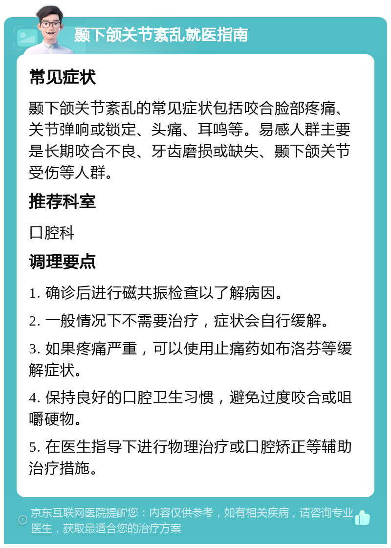 颞下颌关节紊乱就医指南 常见症状 颞下颌关节紊乱的常见症状包括咬合脸部疼痛、关节弹响或锁定、头痛、耳鸣等。易感人群主要是长期咬合不良、牙齿磨损或缺失、颞下颌关节受伤等人群。 推荐科室 口腔科 调理要点 1. 确诊后进行磁共振检查以了解病因。 2. 一般情况下不需要治疗，症状会自行缓解。 3. 如果疼痛严重，可以使用止痛药如布洛芬等缓解症状。 4. 保持良好的口腔卫生习惯，避免过度咬合或咀嚼硬物。 5. 在医生指导下进行物理治疗或口腔矫正等辅助治疗措施。