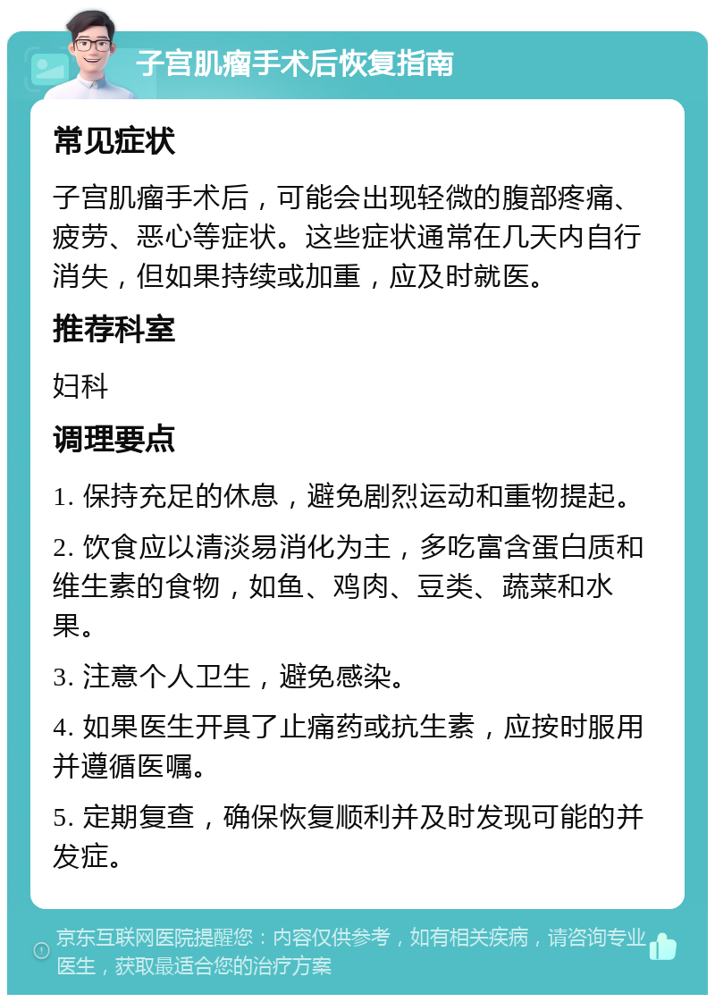 子宫肌瘤手术后恢复指南 常见症状 子宫肌瘤手术后，可能会出现轻微的腹部疼痛、疲劳、恶心等症状。这些症状通常在几天内自行消失，但如果持续或加重，应及时就医。 推荐科室 妇科 调理要点 1. 保持充足的休息，避免剧烈运动和重物提起。 2. 饮食应以清淡易消化为主，多吃富含蛋白质和维生素的食物，如鱼、鸡肉、豆类、蔬菜和水果。 3. 注意个人卫生，避免感染。 4. 如果医生开具了止痛药或抗生素，应按时服用并遵循医嘱。 5. 定期复查，确保恢复顺利并及时发现可能的并发症。