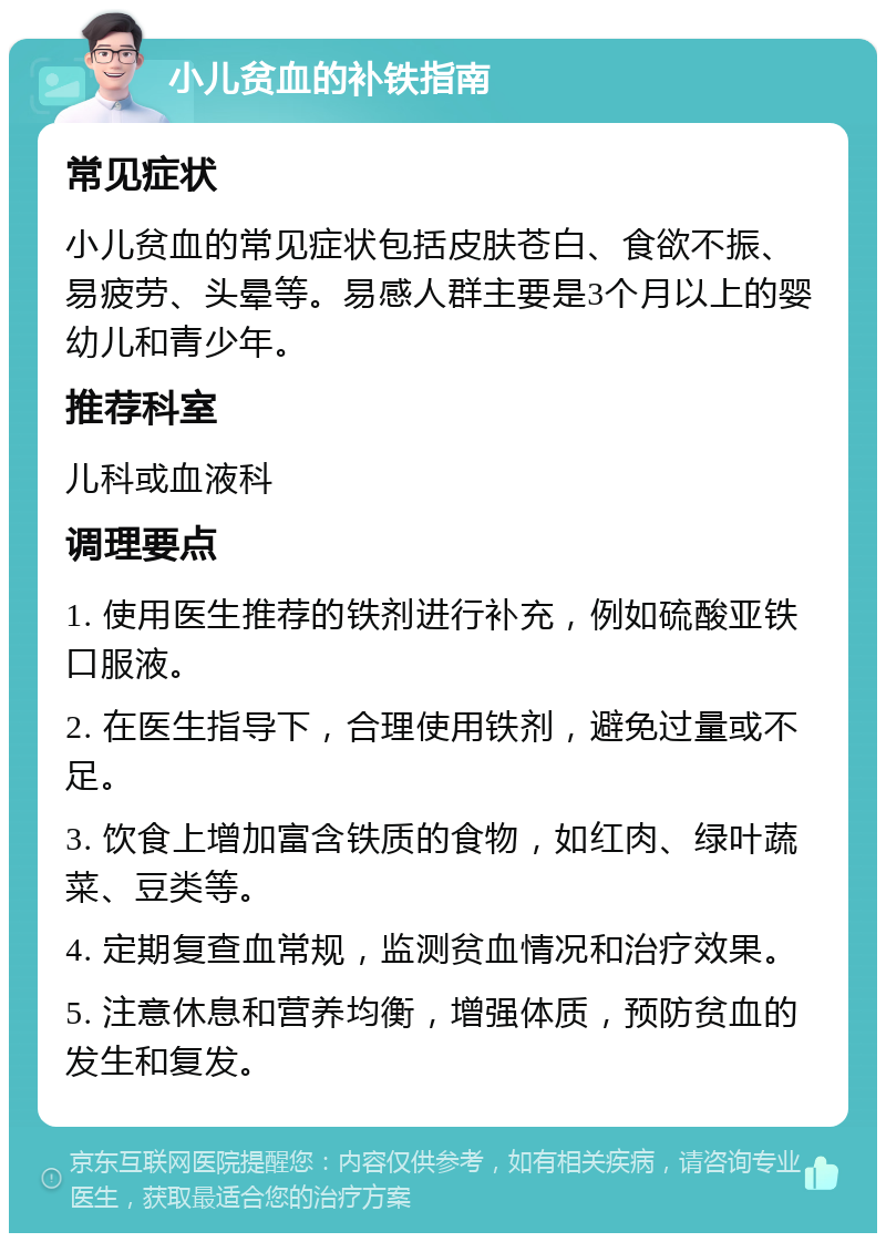 小儿贫血的补铁指南 常见症状 小儿贫血的常见症状包括皮肤苍白、食欲不振、易疲劳、头晕等。易感人群主要是3个月以上的婴幼儿和青少年。 推荐科室 儿科或血液科 调理要点 1. 使用医生推荐的铁剂进行补充，例如硫酸亚铁口服液。 2. 在医生指导下，合理使用铁剂，避免过量或不足。 3. 饮食上增加富含铁质的食物，如红肉、绿叶蔬菜、豆类等。 4. 定期复查血常规，监测贫血情况和治疗效果。 5. 注意休息和营养均衡，增强体质，预防贫血的发生和复发。