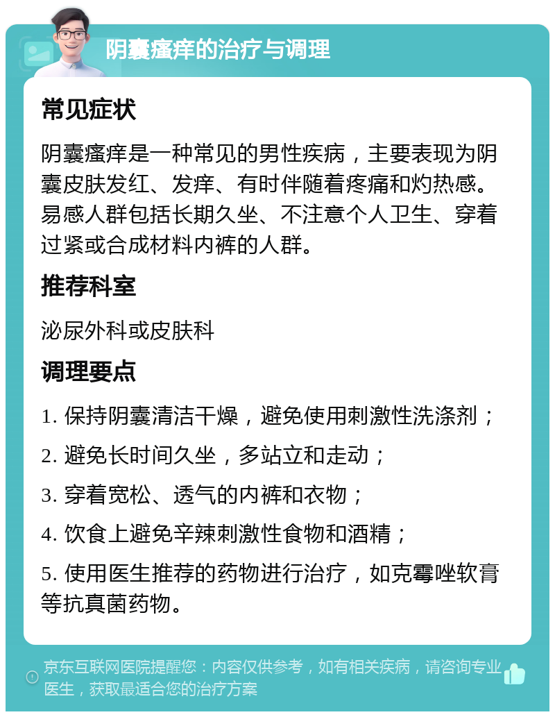 阴囊瘙痒的治疗与调理 常见症状 阴囊瘙痒是一种常见的男性疾病，主要表现为阴囊皮肤发红、发痒、有时伴随着疼痛和灼热感。易感人群包括长期久坐、不注意个人卫生、穿着过紧或合成材料内裤的人群。 推荐科室 泌尿外科或皮肤科 调理要点 1. 保持阴囊清洁干燥，避免使用刺激性洗涤剂； 2. 避免长时间久坐，多站立和走动； 3. 穿着宽松、透气的内裤和衣物； 4. 饮食上避免辛辣刺激性食物和酒精； 5. 使用医生推荐的药物进行治疗，如克霉唑软膏等抗真菌药物。