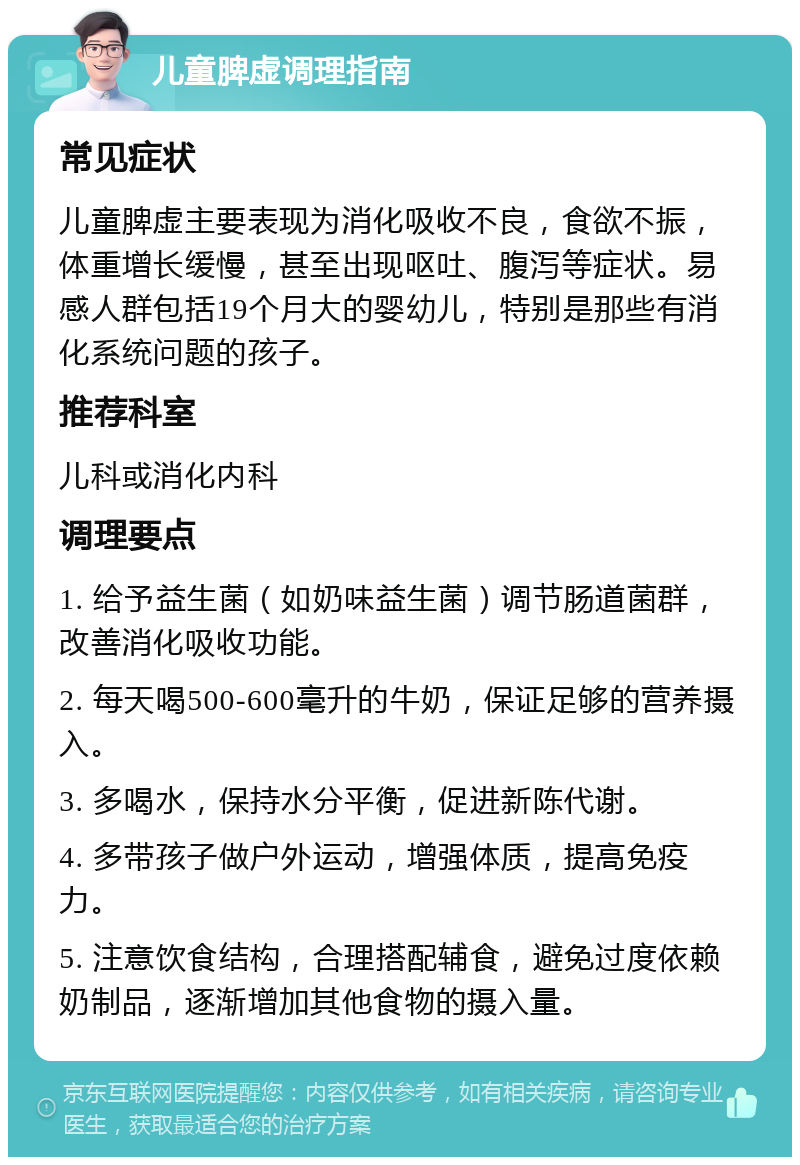 儿童脾虚调理指南 常见症状 儿童脾虚主要表现为消化吸收不良，食欲不振，体重增长缓慢，甚至出现呕吐、腹泻等症状。易感人群包括19个月大的婴幼儿，特别是那些有消化系统问题的孩子。 推荐科室 儿科或消化内科 调理要点 1. 给予益生菌（如奶味益生菌）调节肠道菌群，改善消化吸收功能。 2. 每天喝500-600毫升的牛奶，保证足够的营养摄入。 3. 多喝水，保持水分平衡，促进新陈代谢。 4. 多带孩子做户外运动，增强体质，提高免疫力。 5. 注意饮食结构，合理搭配辅食，避免过度依赖奶制品，逐渐增加其他食物的摄入量。