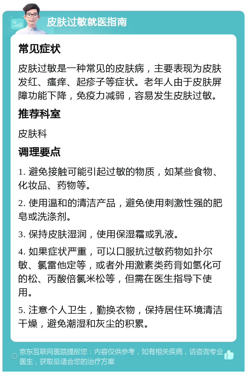 皮肤过敏就医指南 常见症状 皮肤过敏是一种常见的皮肤病，主要表现为皮肤发红、瘙痒、起疹子等症状。老年人由于皮肤屏障功能下降，免疫力减弱，容易发生皮肤过敏。 推荐科室 皮肤科 调理要点 1. 避免接触可能引起过敏的物质，如某些食物、化妆品、药物等。 2. 使用温和的清洁产品，避免使用刺激性强的肥皂或洗涤剂。 3. 保持皮肤湿润，使用保湿霜或乳液。 4. 如果症状严重，可以口服抗过敏药物如扑尔敏、氯雷他定等，或者外用激素类药膏如氢化可的松、丙酸倍氯米松等，但需在医生指导下使用。 5. 注意个人卫生，勤换衣物，保持居住环境清洁干燥，避免潮湿和灰尘的积累。